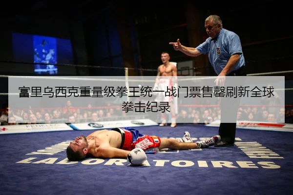 富里乌西克重量级拳王统一战门票售罄刷新全球拳击纪录