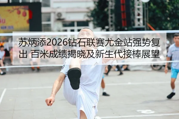 苏炳添2026钻石联赛尤金站强势复出 百米成绩揭晓及新生代接棒展望