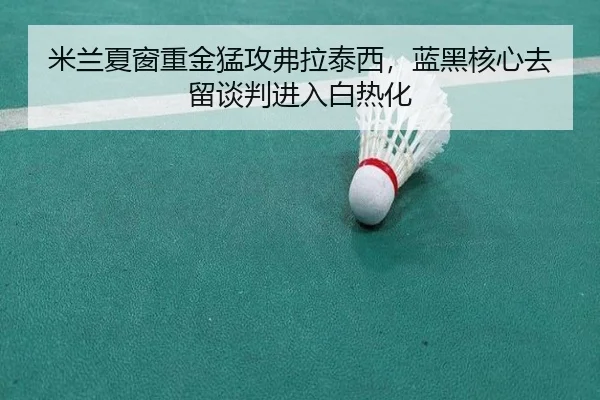 米兰夏窗重金猛攻弗拉泰西，蓝黑核心去留谈判进入白热化