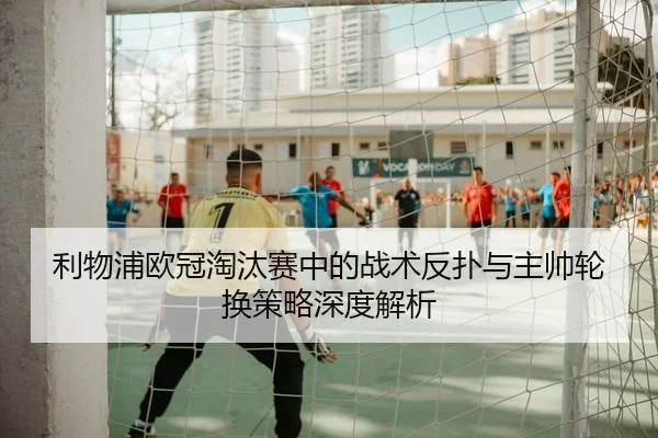 利物浦欧冠淘汰赛中的战术反扑与主帅轮换策略深度解析